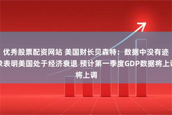 优秀股票配资网站 美国财长贝森特：数据中没有迹象表明美国处于经济衰退 预计第一季度GDP数据将上调