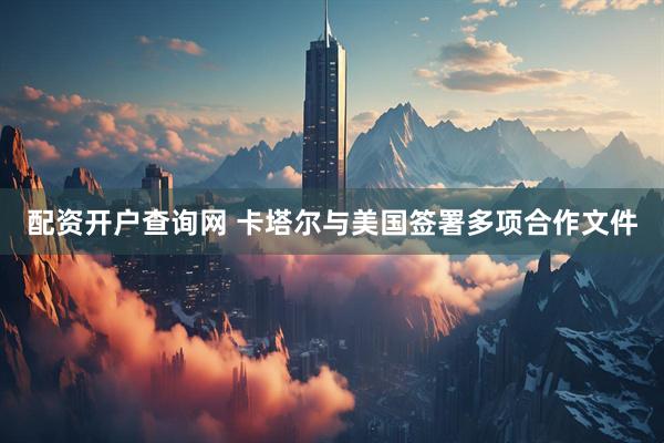 配资开户查询网 卡塔尔与美国签署多项合作文件