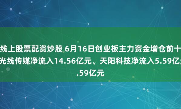 线上股票配资炒股 6月16日创业板主力资金增仓前十: 光线传媒净流入14.56亿元、天阳科技净流入5.59亿元