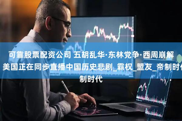 可靠股票配资公司 五胡乱华·东林党争·西周崩解：美国正在同步直播中国历史悲剧_霸权_盟友_帝制时代
