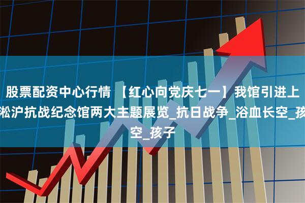 股票配资中心行情 【红心向党庆七一】我馆引进上海淞沪抗战纪念馆两大主题展览_抗日战争_浴血长空_孩子