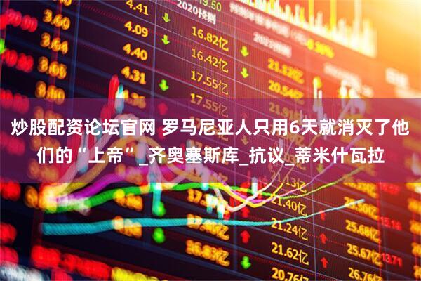 炒股配资论坛官网 罗马尼亚人只用6天就消灭了他们的“上帝”_齐奥塞斯库_抗议_蒂米什瓦拉