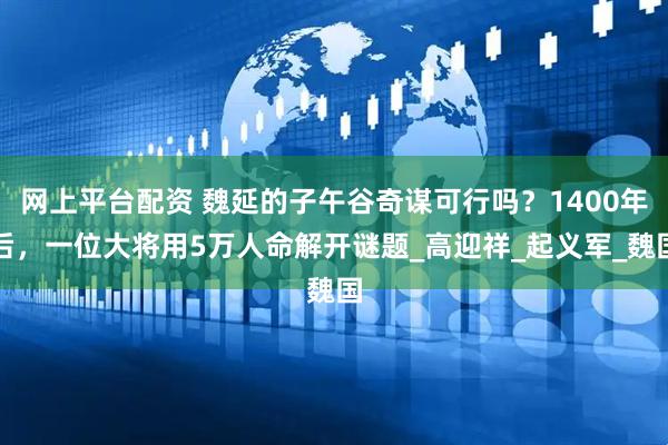 网上平台配资 魏延的子午谷奇谋可行吗？1400年后，一位大将用5万人命解开谜题_高迎祥_起义军_魏国