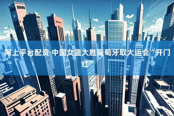 网上平台配资 中国女篮大胜葡萄牙取大运会“开门红”