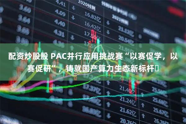 配资炒股股 PAC并行应用挑战赛“以赛促学，以赛促研”，铸就国产算力生态新标杆‌