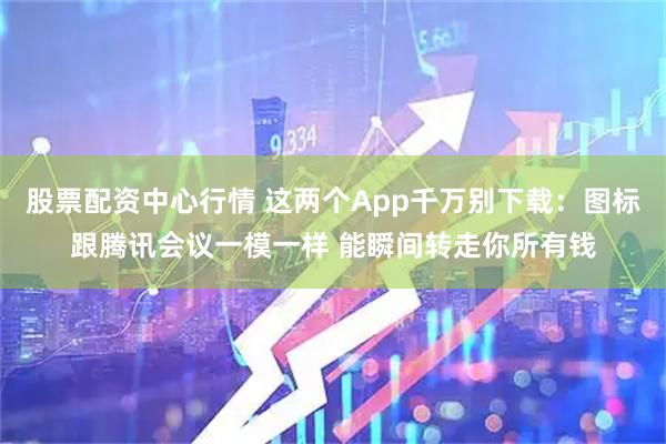 股票配资中心行情 这两个App千万别下载：图标跟腾讯会议一模一样 能瞬间转走你所有钱