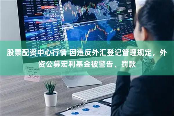 股票配资中心行情 因违反外汇登记管理规定，外资公募宏利基金被警告、罚款