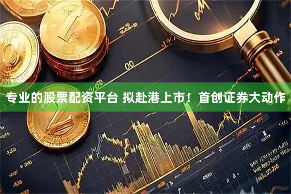 专业的股票配资平台 拟赴港上市！首创证券大动作