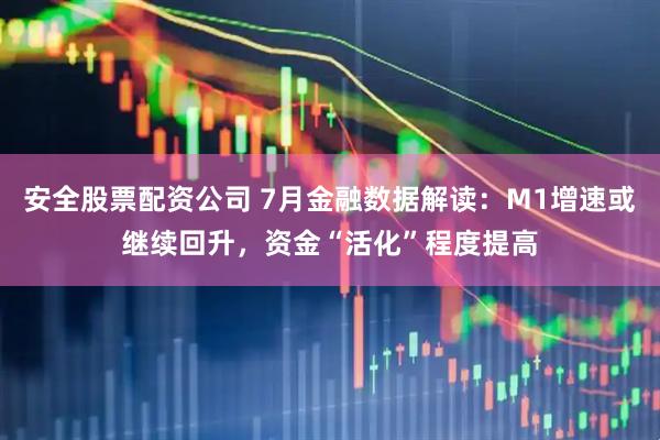 安全股票配资公司 7月金融数据解读：M1增速或继续回升，资金“活化”程度提高