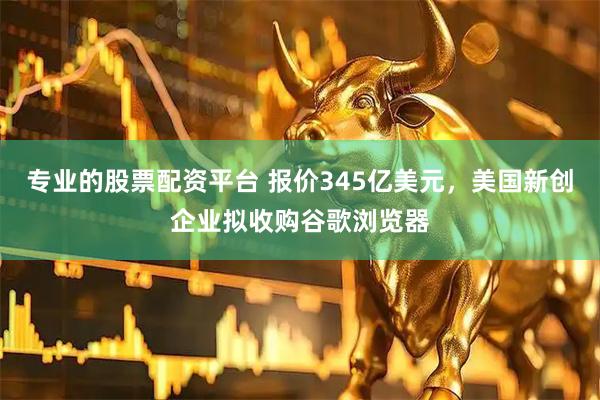 专业的股票配资平台 报价345亿美元，美国新创企业拟收购谷歌浏览器