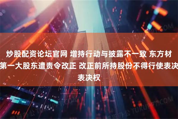 炒股配资论坛官网 增持行动与披露不一致 东方材料第一大股东遭责令改正 改正前所持股份不得行使表决权