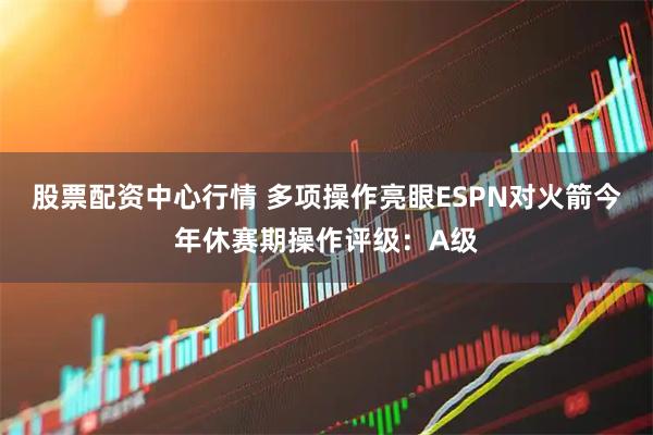 股票配资中心行情 多项操作亮眼ESPN对火箭今年休赛期操作评级：A级