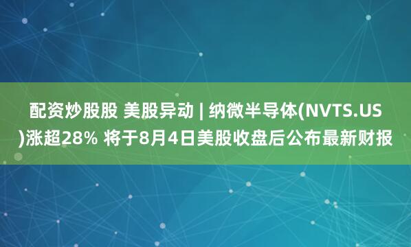 配资炒股股 美股异动 | 纳微半导体(NVTS.US)涨超28% 将于8月4日美股收盘后公布最新财报