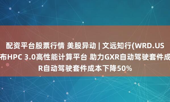配资平台股票行情 美股异动 | 文远知行(WRD.US)涨逾6% 发布HPC 3.0高性能计算平台 助力GXR自动驾驶套件成本下降50%