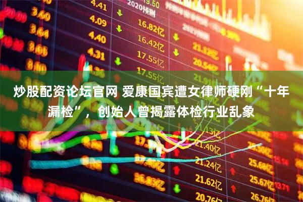炒股配资论坛官网 爱康国宾遭女律师硬刚“十年漏检”，创始人曾揭露体检行业乱象