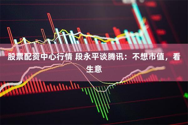 股票配资中心行情 段永平谈腾讯：不想市值，看生意