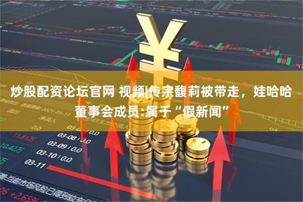 炒股配资论坛官网 视频|传宗馥莉被带走，娃哈哈董事会成员:属于“假新闻”