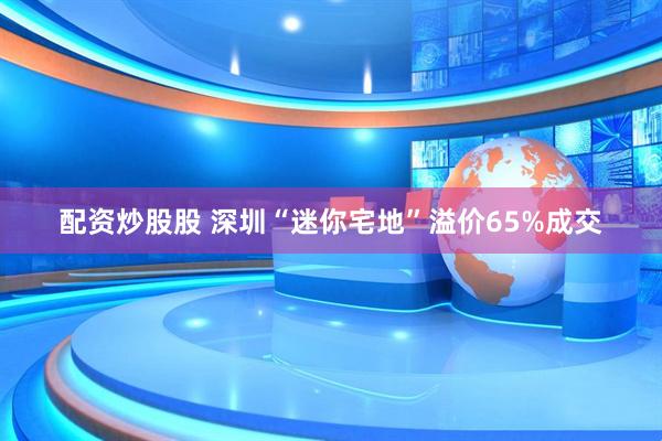 配资炒股股 深圳“迷你宅地”溢价65%成交